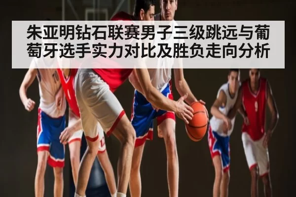 朱亚明钻石联赛男子三级跳远与葡萄牙选手实力对比及胜负走向分析