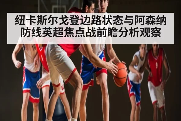 纽卡斯尔戈登边路状态与阿森纳防线英超焦点战前瞻分析观察