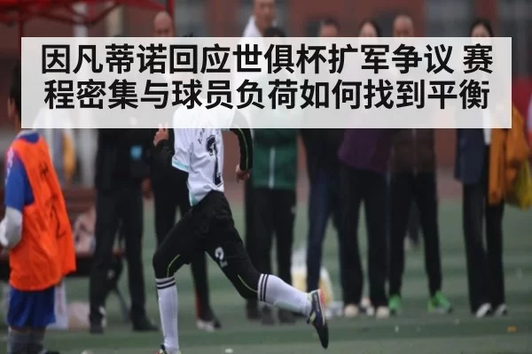 因凡蒂诺回应世俱杯扩军争议 赛程密集与球员负荷如何找到平衡